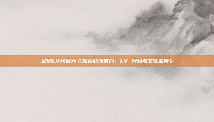 欧洲LV尺码大《探索欧洲时尚：LV 尺码与文化差异》