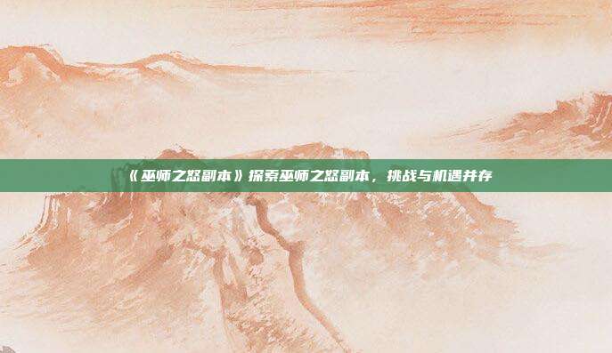 《巫师之怒副本》探索巫师之怒副本，挑战与机遇并存