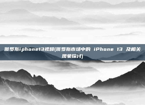 俄罗斯iphone13视频(俄罗斯市场中的 iPhone 13 及相关现象探讨)