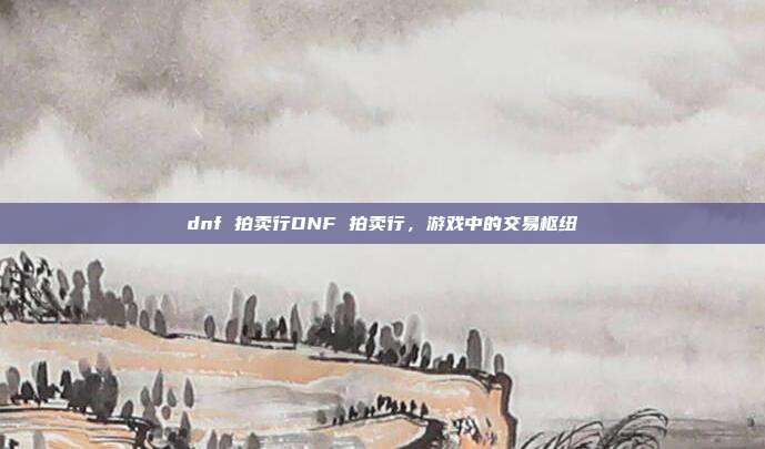 dnf 拍卖行DNF 拍卖行，游戏中的交易枢纽