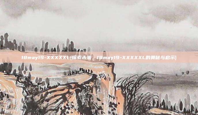 18may19-XXXXXL(探索未来，18may19-XXXXXL的奥秘与启示)