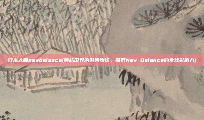 日本人和newbalance(跨越国界的时尚步伐，探索New Balance的全球影响力)