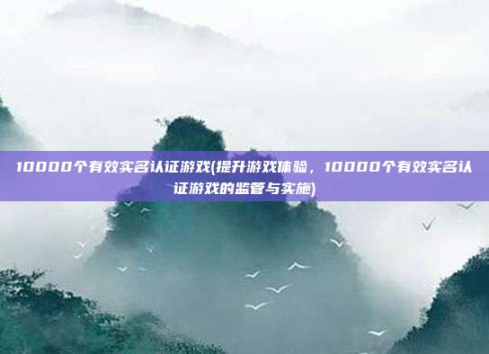 10000个有效实名认证游戏(提升游戏体验，10000个有效实名认证游戏的监管与实施)