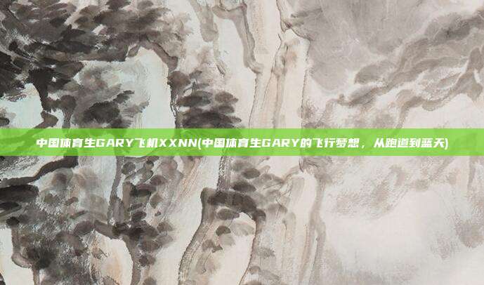 中国体育生GARY飞机XXNN(中国体育生GARY的飞行梦想，从跑道到蓝天)