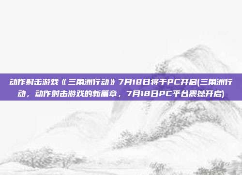 动作射击游戏《三角洲行动》7月18日将于PC开启(三角洲行动，动作射击游戏的新篇章，7月18日PC平台震撼开启)