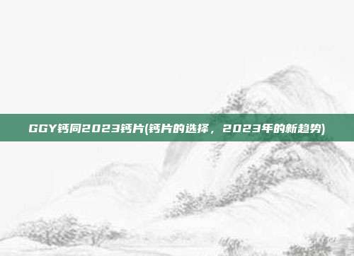 GGY钙同2023钙片(钙片的选择，2023年的新趋势)