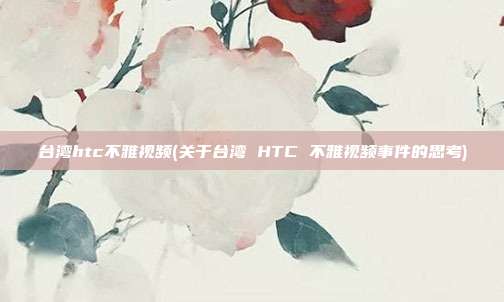 台湾htc不雅视频(关于台湾 HTC 不雅视频事件的思考)