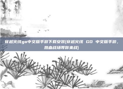 穿越火线go中文版手游下载安装(穿越火线 GO 中文版手游，热血战场等你来战)