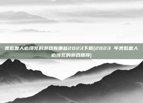 类似兽人必须死的游戏有哪些2023下载(2023 年类似兽人必须死的游戏推荐)