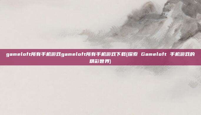 gameloft所有手机游戏gameloft所有手机游戏下载(探索 Gameloft 手机游戏的精彩世界)