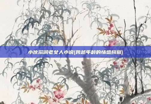 小伙滋润老女人小说(跨越年龄的情感纠葛)