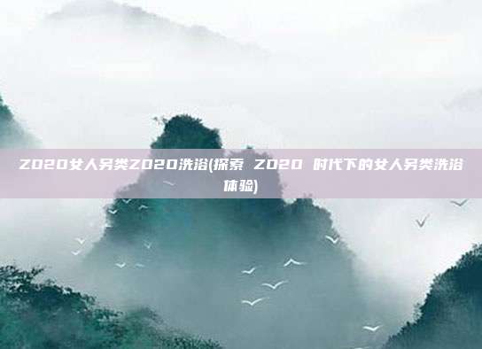 ZO2O女人另类ZO2O洗浴(探索 ZO2O 时代下的女人另类洗浴体验)