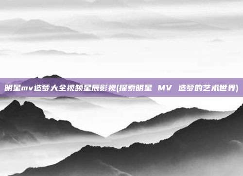 明星mv造梦大全视频星辰影视(探索明星 MV 造梦的艺术世界)