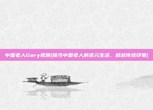 中国老人Gary视频(探寻中国老人的多元生活，超越传统印象)