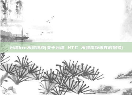 台湾htc不雅视频(关于台湾 HTC 不雅视频事件的思考)