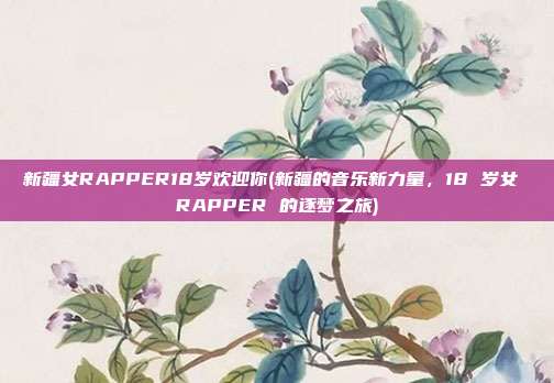 新疆女RAPPER18岁欢迎你(新疆的音乐新力量，18 岁女 RAPPER 的逐梦之旅)