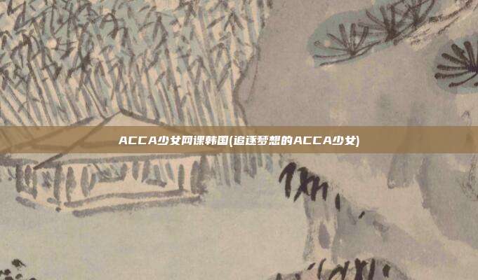 ACCA少女网课韩国(追逐梦想的ACCA少女)