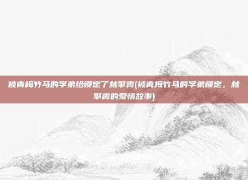 被青梅竹马的学弟给锁定了林擎霄(被青梅竹马的学弟锁定，林擎霄的爱情故事)