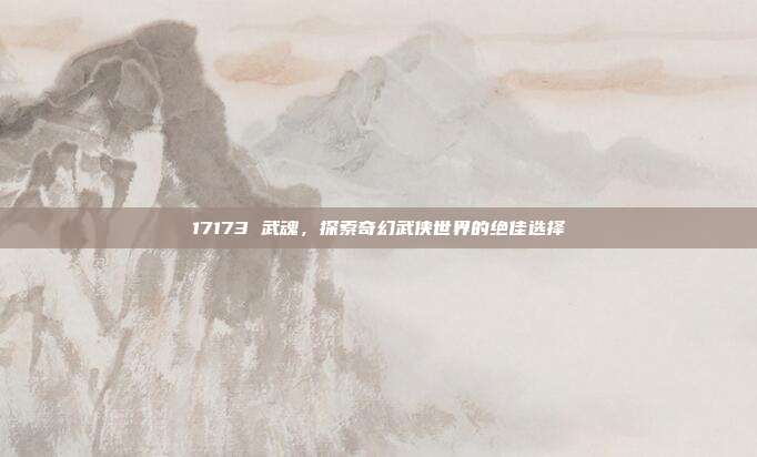 17173 武魂，探索奇幻武侠世界的绝佳选择